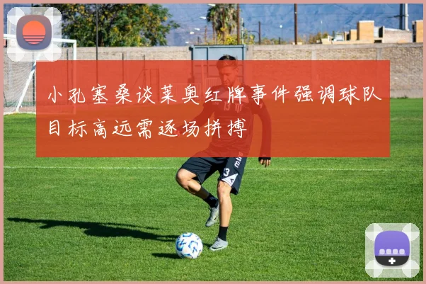 小孔塞桑谈莱奥红牌事件强调球队目标高远需逐场拼搏
