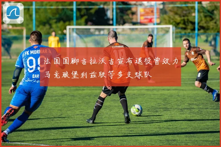 法国国脚吉拉沃吉宣布退役曾效力马竞狼堡利兹联等多支球队