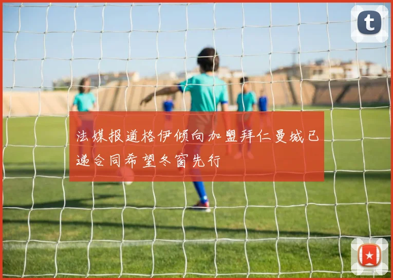 法媒报道格伊倾向加盟拜仁曼城已递合同希望冬窗先行
