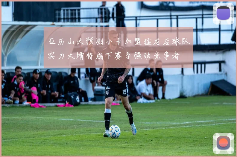 亚历山大预测小卡加盟猛龙后球队实力大增将成下赛季强劲竞争者