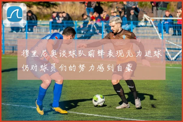 穆里尼奥谈球队前锋表现无力进球仍对球员们的努力感到自豪