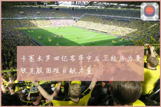 卡塞米罗回忆客串中后卫经历为曼联克服困难贡献力量