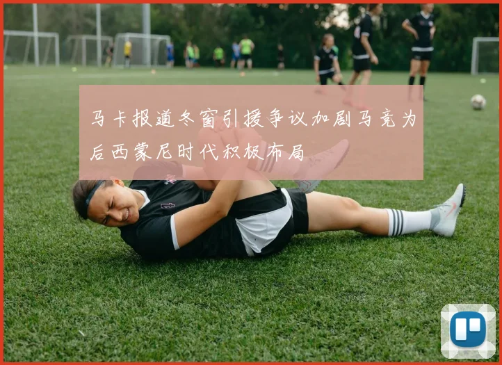 马卡报道冬窗引援争议加剧马竞为后西蒙尼时代积极布局