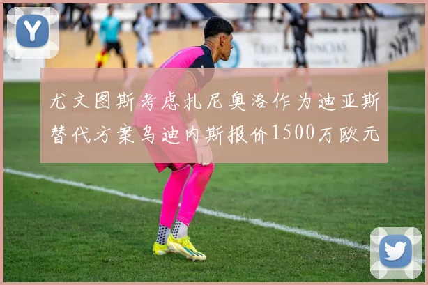 尤文图斯考虑扎尼奥洛作为迪亚斯替代方案乌迪内斯报价1500万欧元起步