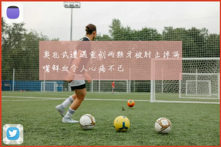奥孔武遭遇重创两颗牙被肘击掉满嘴鲜血令人心痛不已