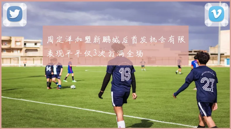 周定洋加盟新鹏城后首发机会有限表现平平仅3次打满全场